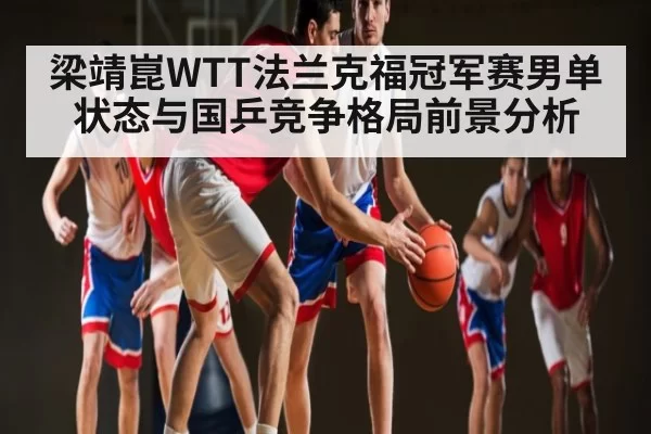 梁靖崑WTT法兰克福冠军赛男单状态与国乒竞争格局前景分析